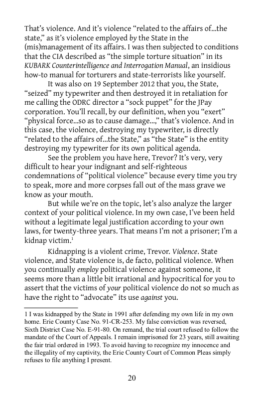 That’s violence. And it’s violence “related to the affairs of...the state as it’s violence employed by the State in the (mis)management of its affairs. I was then subjected to conditions that the CIA described as “the simple torture situation” in its KUBARK Counterintelligence and Interrogation Manual, an insidious how-to manual for torturers and state-terrorists like yourself.  It was also on 19 September 2012 that you, the State, “seized” my typewriter and then destroyed it in retaliation for me calling the ODRC director a “sock puppet” for the JPay corporation. You’ll recall, by our definition, when you “exert” “physical force...s0 as to cause damage...” that’s violence. And in this case, the violence, destroying my typewriter, is directly “related to the affairs of..the State," as “the State” is the entity destroying my typewriter for its own political agenda.  See the problem you have here, Trevor? It’s very, very difficult to hear your indignant and self-righteous condemnations of “political violence” because every time you try to speak, more and more corpses fall out of the mass grave we know as your mouth,  But while we’re on the topic, let’s also analyze the larger context of your political violence, In my own case, I’ve been held without a legitimate legal justification according to your own laws, for twenty-three years. That means I’m not a prisoner; I’ma kidnap victim."  Kidnapping is a violent crime, Trevor. Violence. State violence, and State violence is, de facto, political violence. When you continually employ political violence against someone, it seems more than a little bit irrational and hypocritical for you to assert that the victims of your political violence do not so much as have the right to “advocate” its use against you.  11 was kidnapped by the State in 1991 afier defending my own life in my own home. Erie County Case No. 91-CR-253. My false conviction was reversed, Sith District Case No. E-91-80. On remand, the trial court refused to follow the mandate of the Court of Appeals. I remain imprisoned for 23 years, stll awaiting the fair trial ordered in 1993. To avoid having to recognize my innocence and. the illegality of my captivity, the Erie County Court of Common Pleas simply refuses to file anything I present,  20 